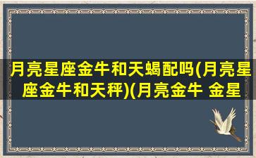 月亮星座金牛和天蝎配吗(月亮星座金牛和天秤)(月亮金牛 金星天蝎)